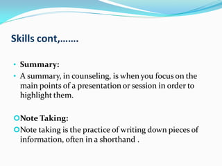 Skills cont,…….
• Summary:
• A summary, in counseling, is when you focus on the
main points of a presentation or session in order to
highlight them.
Note Taking:
Note taking is the practice of writing down pieces of
information, often in a shorthand .
 