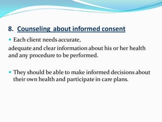  Each client needs accurate,
adequate and clear information about his or her health
and any procedure to be performed.
 They should be able to make informed decisions about
their own health and participate in care plans.
8. Counseling about informed consent
 