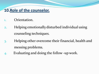 10.Role of the counselor.
1. Orientation.
2. Helping emotionallydisturbed individual using
counseling techniques.
3. Helping other overcome their financial, health and
messing problems.
4. Evaluating and doing the follow -up work.
 