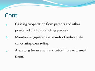 Cont.
5. Gaining cooperation from parents and other
personnel of the counseling process.
6. Maintaining up-to-date records of individuals
concerning counseling.
7. Arranging for referral service for those who need
them.
 