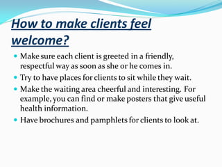 How to make clients feel
welcome?
 Makesure each client is greeted in a friendly,
respectful way as soon as she or he comes in.
 Try to have places for clients to sit while they wait.
 Make the waiting area cheerful and interesting. For
example,you can find or make posters that give useful
health information.
 Have brochures and pamphlets for clients to look at.
 