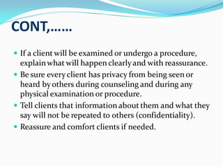 CONT,……
 If a client will be examined or undergo a procedure,
explainwhat will happen clearlyand with reassurance.
 Be sure everyclient has privacy from being seen or
heard byothers during counseling and during any
physical examination or procedure.
 Tell clients that information about them and what they
say will not be repeated to others (confidentiality).
 Reassure and comfort clients if needed.
 