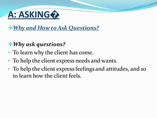 A: ASKING�
Why and How to Ask Questions?
Why ask questions?
• To learn why the client has come.
• To help the client express needs and wants.
• To help the client express feelingsand attitudes, and so
to learn how the client feels.
 