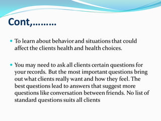Cont,………
 To learn about behaviorand situations that could
affect the clients health and health choices.
 You may need to ask all clients certain questions for
your records. But the most important questions bring
out what clients really want and how they feel. The
best questions lead to answers that suggest more
questions like conversation between friends. No list of
standard questions suits all clients
 