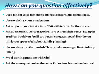 How can you question effectively?
 Use a tone of voice that shows interest, concern,and friendliness.
 Use wordsthat clientsunderstand.
 Ask only one questionat a time. Wait withinterestforthe answer.
 Ask questionsthat encourageclientstoexpresstheirneeds. Examples
are: How would you feel if you became pregnantsoon? How doyou
think your spouse feelsabout family planning?
 Use wordssuch as thenand oh These wordsencourageclientsto keep
talking.
 Avoid starting questionswithwhy?.
 Ask the same questionin otherways if theclient has not understood.
 
