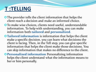 T :TELLING
The provider tells the client information that helps the
client reach a decision and make an informed choice.
To make wise choices, clients need useful, understandable
information. To help with understanding, you can make
information both tailored and personalized.
Tailored information is information that helps the client
make a specific decision. you can learn what decisions the
client is facing. Then, in the Tell step, you can give specific
information that helps the client make those decisions. You
can skip information that makes no difference to the client.
Personalized information Personalizing information
helps the client understand what the information means to
her or him personally.
 