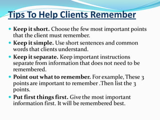 Tips To Help Clients Remember
 Keep it short. Choose the few most important points
that the client must remember.
 Keep it simple. Use short sentences and common
words that clients understand.
 Keep it separate. Keep important instructions
separate from information that does not need to be
remembered.
 Point out what to remember. For example,These 3
points are important to remember .Then list the 3
points.
 Put first things first. Givethe most important
information first. It will be remembered best.
 