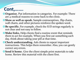 Cont,…….
Organize. Put information in categories. For example: There
are 4 medical reasons to come back to the clinic.
Show as well as speak. Sample contraceptives, flip charts,
wall charts, and other pictures reinforce the spoken word.
Be specific. For example, check the IUD strings regularly is
not clear and not easy to follow.
Make links. Help clients find a routine event that reminds
them to act for example, When you first eat something each
day, think about taking your pill at that time.
Check understanding. Ask clients to repeat important
instructions. This helps them remember. Also, you can gently
correct any errors.
Send it home. Give the client simple print materials to take
home. Review this material with the client first.
 