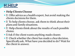 H:HELP
 Help ClientsChoose
 Offer adviceas a health expert, but avoid making the
clients decisions for them.
 To help clients choose, ask them to think about their
plans and familysituations.
 Help clients think about the results of each possible
choice.
 Ask if the client wants anything made clearer.
 Check whether the client has made a cleardecision.
Specificallyask, What have you decided to do? Wait for
the client to answer.

 