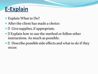 E-Explain
 Explain What to Do?
 After the client has made a choice:
 Give supplies,if appropriate.
 Explain how to use the method or follow other
instructions. As much as possible.
 Describe possibleside effects and what to do if they
occur.
 