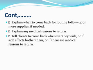 Cont,……..
 Explain when to come back for routine follow-upor
more supplies, if needed.
 Explain any medical reasons to return.
 Tell clients to come backwhenever they wish, or if
side effects bother them, or if there are medical
reasons to return.
 