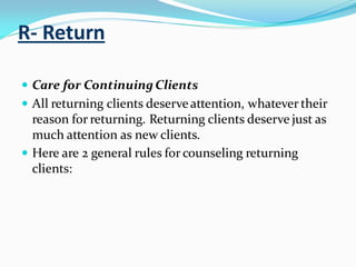 R- Return
 Care for ContinuingClients
 All returning clients deserveattention, whatever their
reason for returning. Returning clients deserve just as
much attention as new clients.
 Here are 2 general rules for counseling returning
clients:
 