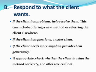 B. Respond to what the client
wants.
 If the client has problems, help resolve them. This
can include offering a new method or referring the
client elsewhere.
 If the client has questions, answer them.
 If the client needs more supplies, provide them
generously.
 If appropriate, check whether the client is using the
method correctly, and offer advice if not.
 