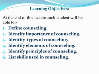 Learning Objectives:
At the end of this lecture each student will be
able to:-
1. Define counseling.
2. Identify importanceof counseling.
3. Identify types of counseling.
4. Identify elements of counseling.
5. Identify principles of counseling.
6. List skills used in counseling.
 
