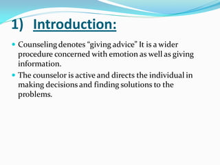 1) Introduction:
 Counselingdenotes “giving advice” It is a wider
procedure concerned with emotion as well as giving
information.
 The counselor is active and directs the individual in
making decisions and finding solutions to the
problems.
 