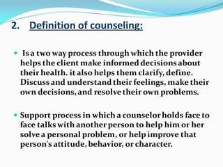 2. Definition of counseling:
 Isa two way process through which the provider
helps the client make informeddecisionsabout
their health. it also helps them clarify, define.
Discussand understandtheir feelings, make their
own decisions,and resolvetheir own problems.
 Support process in which a counselorholds face to
face talkswith anotherperson to help him or her
solvea personal problem, or help improve that
person's attitude,behavior, or character.
 