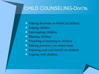 CHILD COUNSELING-Don’ts Making decisions on behalf of children  Judging children  Interrogating children  Blaming children  Preaching or lecturing to children  Making promises you cannot keep  Imposing your own beliefs on children  Arguing with children.  