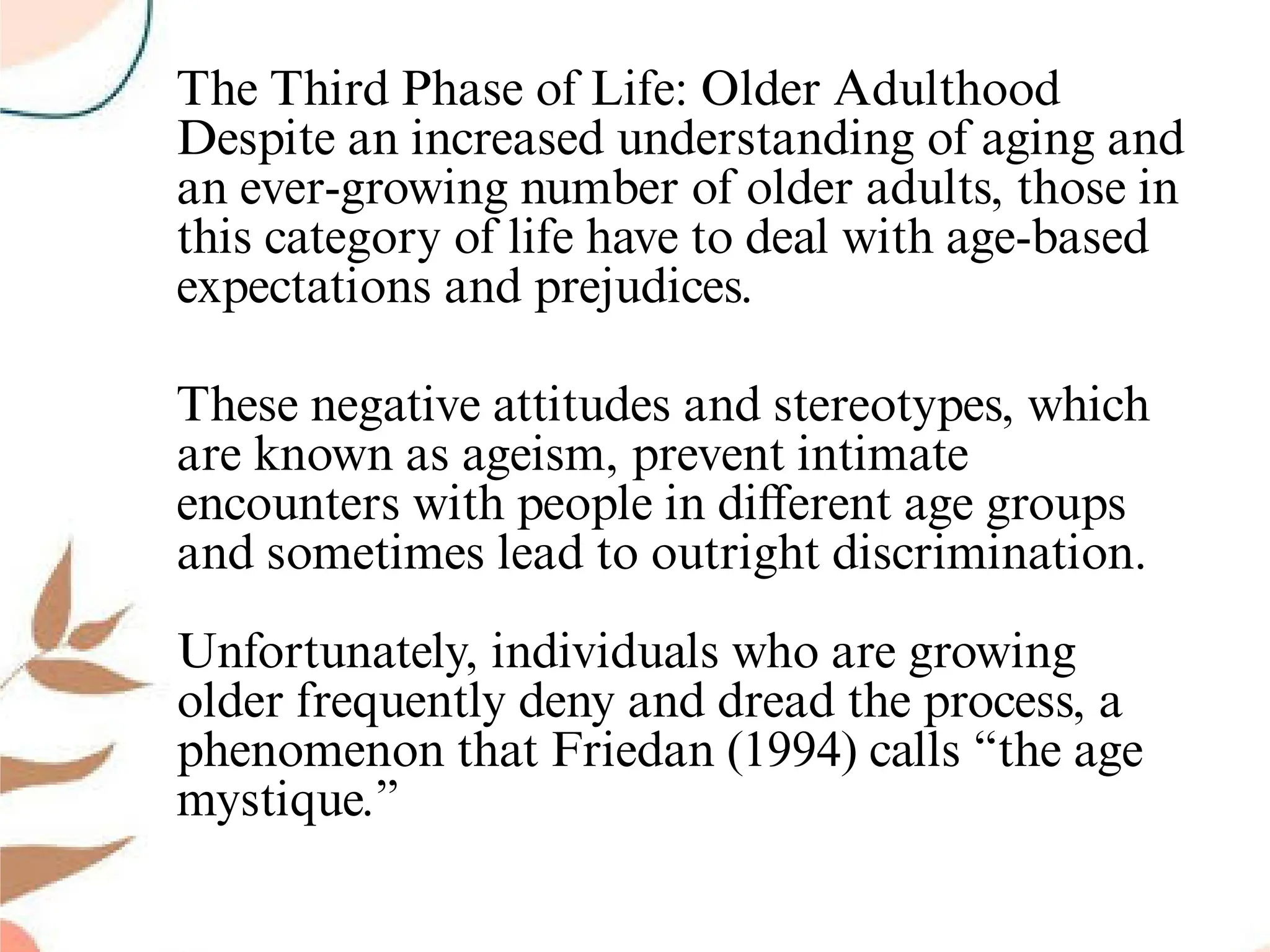 The Third Phase of Life: Older Adulthood
Despite an increased understanding of aging and
an ever-growing number of older adults, those in
this category of life have to deal with age-based
expectations and prejudices.
These negative attitudes and stereotypes, which
are known as ageism, prevent intimate
encounters with people in diﬀerent age groups
and sometimes lead to outright discrimination.
Unfortunately, individuals who are growing
older frequently deny and dread the process, a
phenomenon that Friedan (1994) calls “the age
mystique.”
 