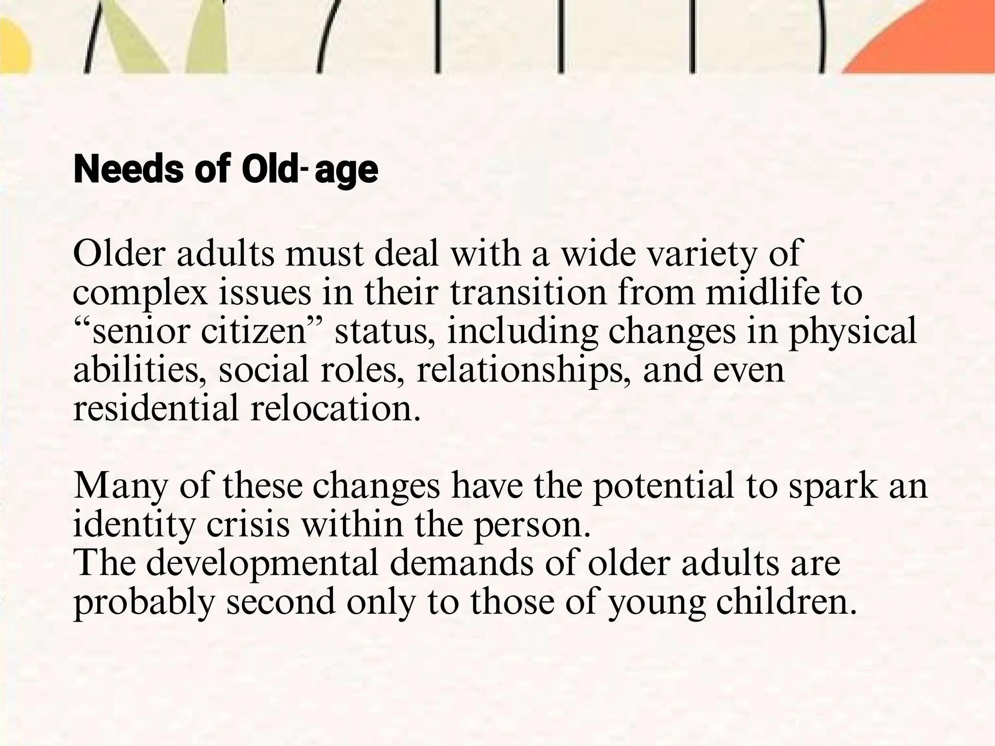 Older adults must deal with a wide variety of
complex issues in their transition from midlife to
“senior citizen” status, including changes in physical
abilities, social roles, relationships, and even
residential relocation.
Many of these changes have the potential to spark an
identity crisis within the person.
The developmental demands of older adults are
probably second only to those of young children.
Needs of Old-age
 