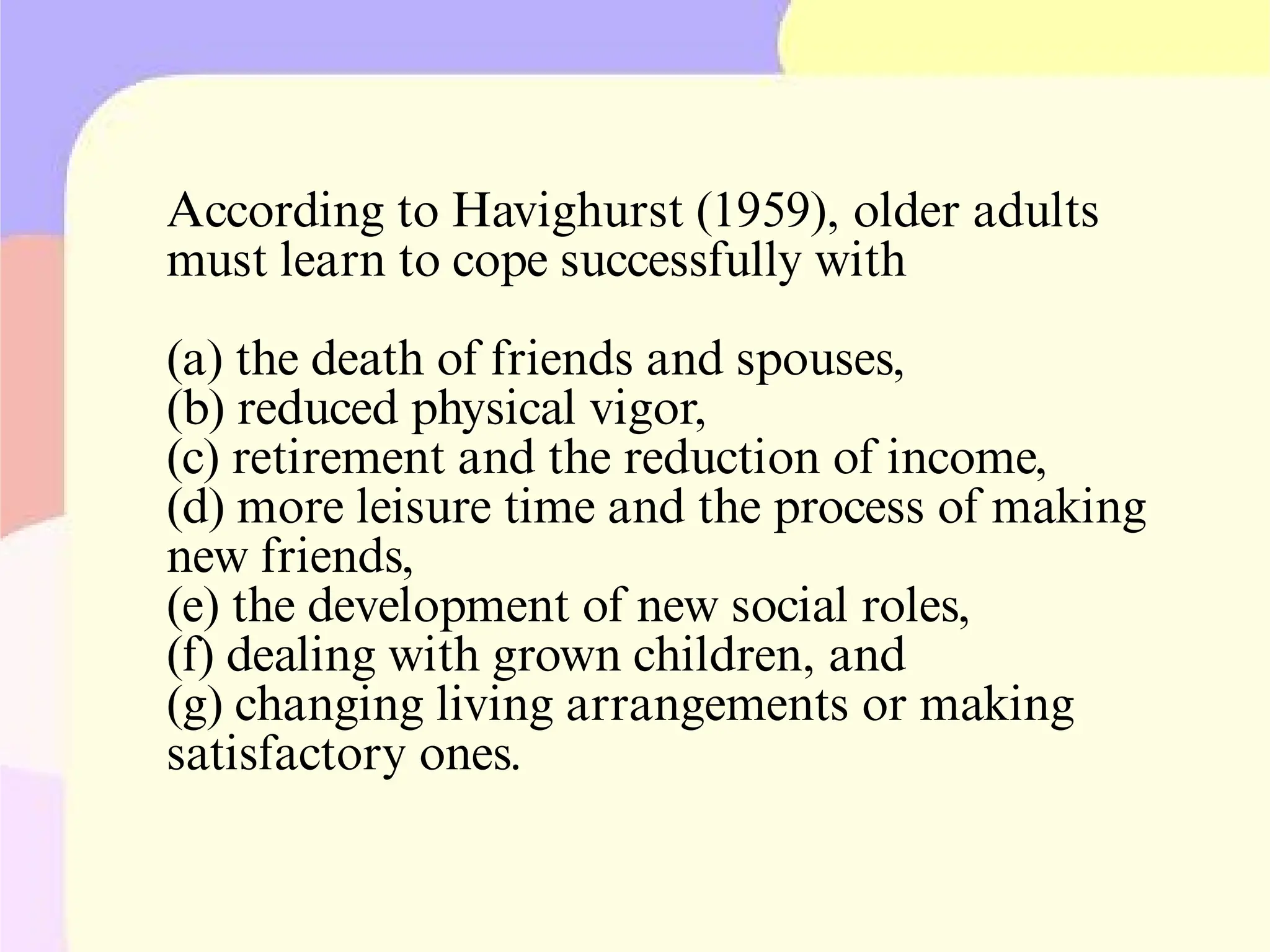 According to Havighurst (1959), older adults
must learn to cope successfully with
(a) the death of friends and spouses,
(b) reduced physical vigor,
(c) retirement and the reduction of income,
(d) more leisure time and the process of making
new friends,
(e) the development of new social roles,
(f) dealing with grown children, and
(g) changing living arrangements or making
satisfactory ones.
 