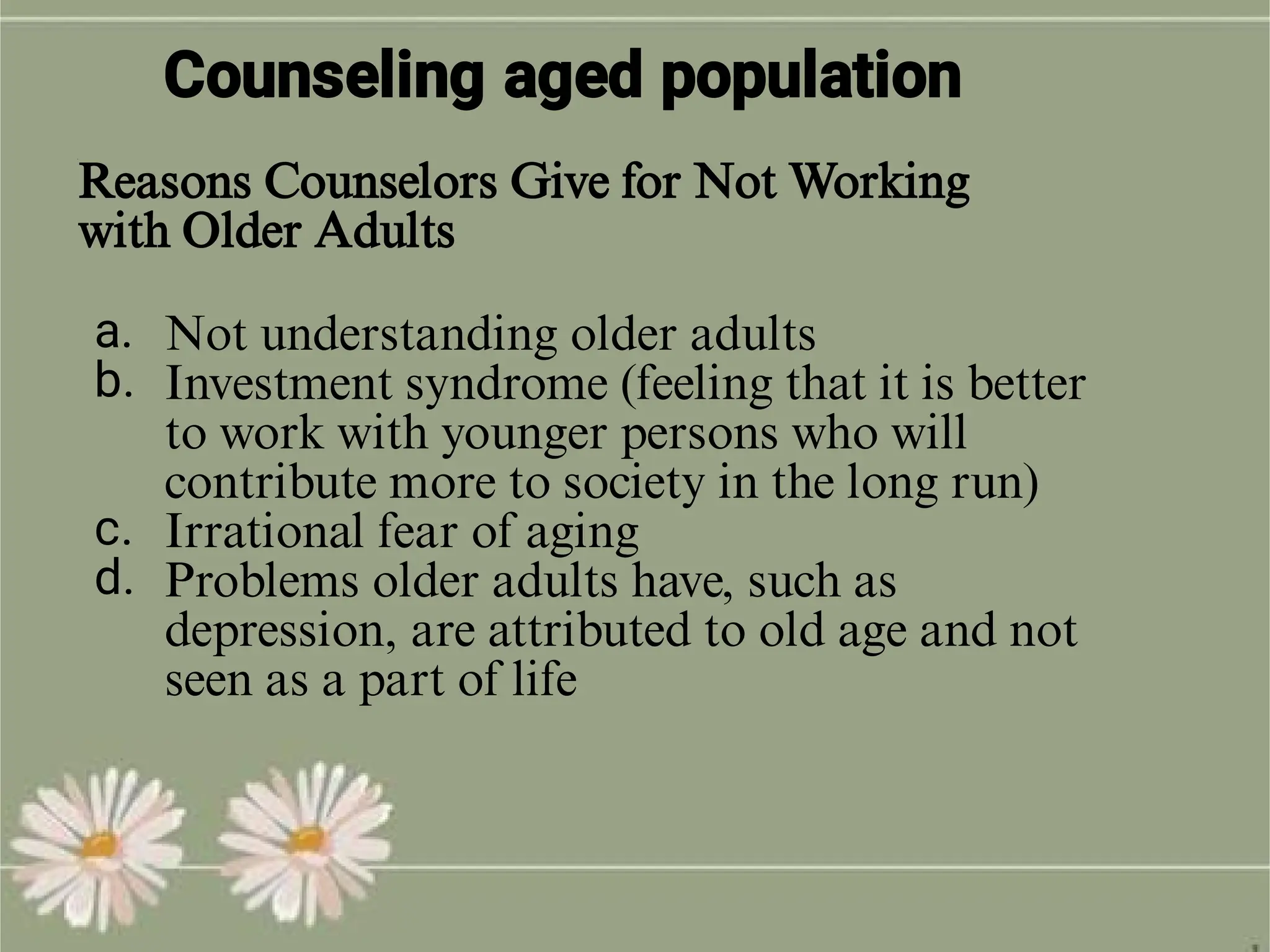 Counseling aged population
a.
b.
c.
d.
Not understanding older adults
Investment syndrome (feeling that it is better
to work with younger persons who will
contribute more to society in the long run)
Irrational fear of aging
Problems older adults have, such as
depression, are attributed to old age and not
seen as a part of life
Reasons Counselors Give for Not Working
with Older Adults
 