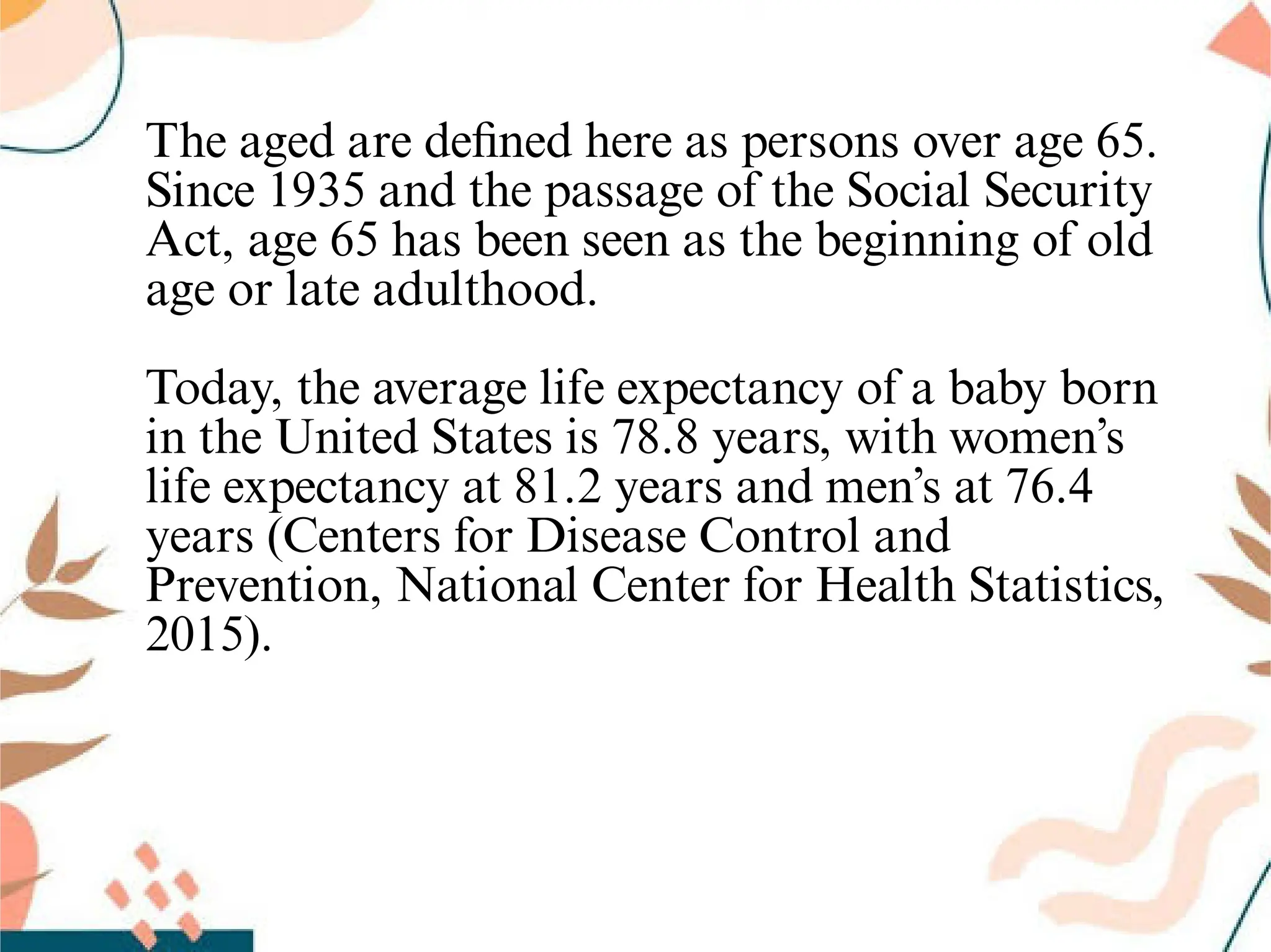 The aged are deﬁned here as persons over age 65.
Since 1935 and the passage of the Social Security
Act, age 65 has been seen as the beginning of old
age or late adulthood.
Today, the average life expectancy of a baby born
in the United States is 78.8 years, with women’s
life expectancy at 81.2 years and men’s at 76.4
years (Centers for Disease Control and
Prevention, National Center for Health Statistics,
2015).
 