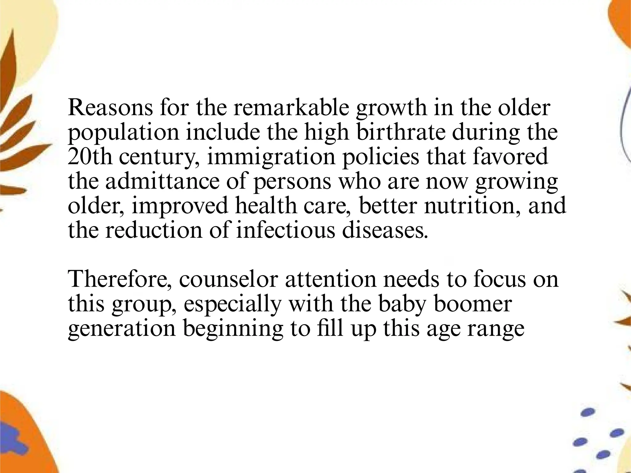 Reasons for the remarkable growth in the older
population include the high birthrate during the
20th century, immigration policies that favored
the admittance of persons who are now growing
older, improved health care, better nutrition, and
the reduction of infectious diseases.
Therefore, counselor attention needs to focus on
this group, especially with the baby boomer
generation beginning to ﬁll up this age range
 