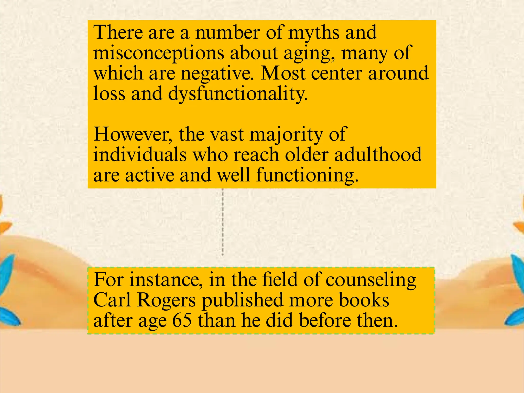 There are a number of myths and
misconceptions about aging, many of
which are negative. Most center around
loss and dysfunctionality.
However, the vast majority of
individuals who reach older adulthood
are active and well functioning.
For instance, in the ﬁeld of counseling
Carl Rogers published more books
after age 65 than he did before then.
 