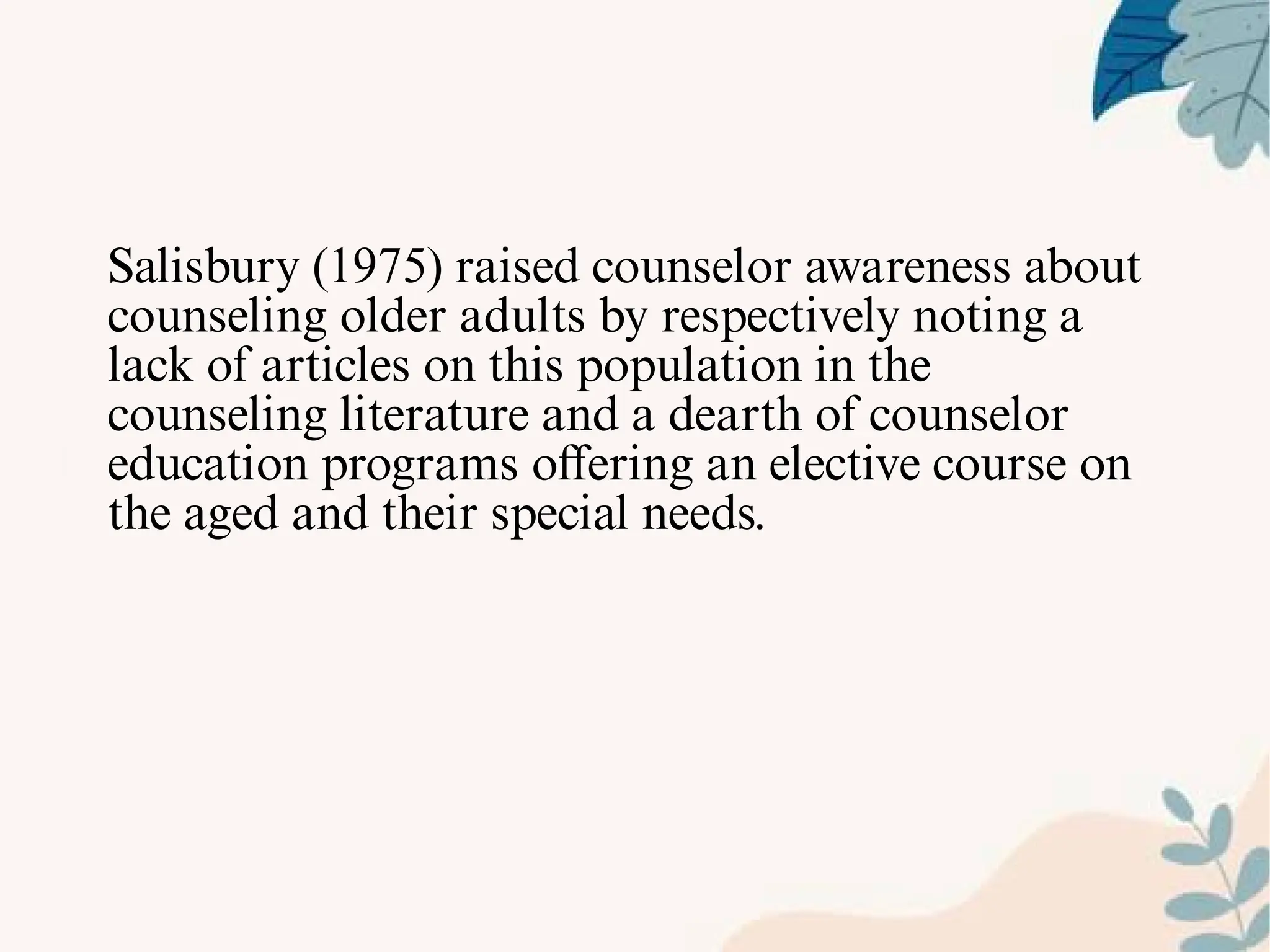 Salisbury (1975) raised counselor awareness about
counseling older adults by respectively noting a
lack of articles on this population in the
counseling literature and a dearth of counselor
education programs oﬀering an elective course on
the aged and their special needs.
 