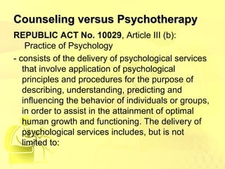 CCoouunnsseelliinngg vveerrssuuss PPssyycchhootthheerraappyy 
REPUBLIC ACT No. 10029, Article III (b): 
Practice of Psychology 
- consists of the delivery of psychological services 
that involve application of psychological 
principles and procedures for the purpose of 
describing, understanding, predicting and 
influencing the behavior of individuals or groups, 
in order to assist in the attainment of optimal 
human growth and functioning. The delivery of 
psychological services includes, but is not 
limited to: 
 