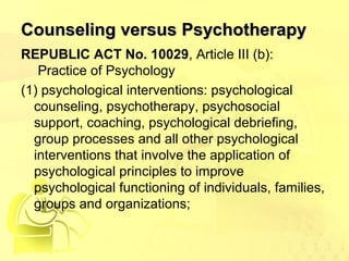CCoouunnsseelliinngg vveerrssuuss PPssyycchhootthheerraappyy 
REPUBLIC ACT No. 10029, Article III (b): 
Practice of Psychology 
(1) psychological interventions: psychological 
counseling, psychotherapy, psychosocial 
support, coaching, psychological debriefing, 
group processes and all other psychological 
interventions that involve the application of 
psychological principles to improve 
psychological functioning of individuals, families, 
groups and organizations; 
 