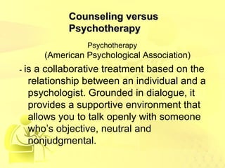CCoouunnsseelliinngg vveerrssuuss 
PPssyycchhootthheerraappyy 
Psychotherapy 
(American Psychological Association) 
- is a collaborative treatment based on the 
relationship between an individual and a 
psychologist. Grounded in dialogue, it 
provides a supportive environment that 
allows you to talk openly with someone 
who’s objective, neutral and 
nonjudgmental. 
 