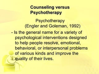 CCoouunnsseelliinngg vveerrssuuss 
PPssyycchhootthheerraappyy 
Psychotherapy 
(Engler and Goleman, 1992) 
- Is the general name for a variety of 
psychological interventions designed 
to help people resolve, emotional, 
behavioral, or interpersonal problems 
of various kinds and improve the 
quality of their lives. 
 