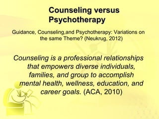 CCoouunnsseelliinngg vveerrssuuss 
PPssyycchhootthheerraappyy 
Guidance, Counseling,and Psychotherapy: Variations on 
the same Theme? (Neukrug, 2012) 
Counseling is a professional relationships 
that empowers diverse individuals, 
families, and group to accomplish 
mental health, wellness, education, and 
career goals. (ACA, 2010) 
 