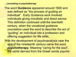 …counseling vs psychotherapy 
The word Guidance appeared around 1600 and 
was defined as “the process of guiding an 
individual”. Early Guidance work involved 
individuals giving moralistic and direct advice. 
This definition continued until the twentieth 
century, when the vocational guidance 
counselors used the word to describe the act of 
“guiding” an individual into a profession and 
offering suggestion for life skills. 
With the development of psychoanalysis near the 
end of the nineteenth century came the word 
psychotherapy. Meaning “caring for the soul”, 
the world derived from the Greek words psyche 
 