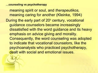 …counseling vs psychotherapy 
meaning spirit or soul, and therapeutikos, 
meaning caring for another (Kleinke, 1994) 
During the early part of 20th century, vocational 
guidance counselors became increasingly 
dissatisfied with the word guidance and its heavy 
emphasis on advice giving and morality. 
Consequently, the word counseling was adopted 
to indicate that vocational counselors, like the 
psychoanalysts who practiced psychotherapy, 
dealt with social and emotional issues. 
 