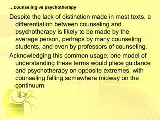 …counseling vs psychotherapy 
Despite the lack of distinction made in most texts, a 
differentiation between counseling and 
psychotherapy is likely to be made by the 
average person, perhaps by many counseling 
students, and even by professors of counseling. 
Acknowledging this common usage, one model of 
understanding these terms would place guidance 
and psychotherapy on opposite extremes, with 
counseling falling somewhere midway on the 
continuum. 
 