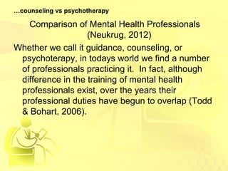 …counseling vs psychotherapy 
Comparison of Mental Health Professionals 
(Neukrug, 2012) 
Whether we call it guidance, counseling, or 
psychoterapy, in todays world we find a number 
of professionals practicing it. In fact, although 
difference in the training of mental health 
professionals exist, over the years their 
professional duties have begun to overlap (Todd 
& Bohart, 2006). 
 