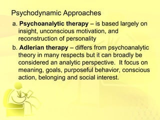 Psychodynamic Approaches 
a. Psychoanalytic therapy – is based largely on 
insight, unconscious motivation, and 
reconstruction of personality 
b. Adlerian therapy – differs from psychoanalytic 
theory in many respects but it can broadly be 
considered an analytic perspective. It focus on 
meaning, goals, purposeful behavior, conscious 
action, belonging and social interest. 
 