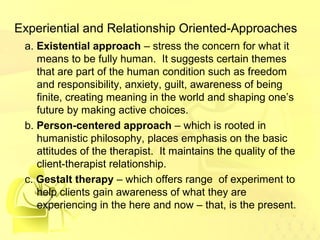 Experiential and Relationship Oriented-Approaches 
a. Existential approach – stress the concern for what it 
means to be fully human. It suggests certain themes 
that are part of the human condition such as freedom 
and responsibility, anxiety, guilt, awareness of being 
finite, creating meaning in the world and shaping one’s 
future by making active choices. 
b. Person-centered approach – which is rooted in 
humanistic philosophy, places emphasis on the basic 
attitudes of the therapist. It maintains the quality of the 
client-therapist relationship. 
c. Gestalt therapy – which offers range of experiment to 
help clients gain awareness of what they are 
experiencing in the here and now – that, is the present. 
 