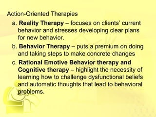 Action-Oriented Therapies 
a. Reality Therapy – focuses on clients’ current 
behavior and stresses developing clear plans 
for new behavior. 
b. Behavior Therapy – puts a premium on doing 
and taking steps to make concrete changes 
c. Rational Emotive Behavior therapy and 
Cognitive therapy – highlight the necessity of 
learning how to challenge dysfunctional beliefs 
and automatic thoughts that lead to behavioral 
problems. 
 