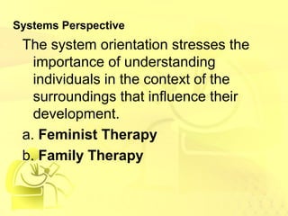 Systems Perspective 
The system orientation stresses the 
importance of understanding 
individuals in the context of the 
surroundings that influence their 
development. 
a. Feminist Therapy 
b. Family Therapy 
 