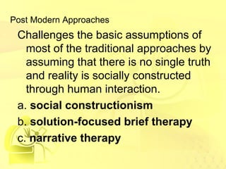 Post Modern Approaches 
Challenges the basic assumptions of 
most of the traditional approaches by 
assuming that there is no single truth 
and reality is socially constructed 
through human interaction. 
a. social constructionism 
b. solution-focused brief therapy 
c. narrative therapy 
 