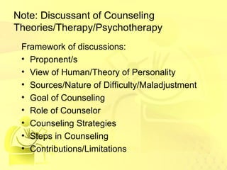Note: Discussant of Counseling 
Theories/Therapy/Psychotherapy 
Framework of discussions: 
• Proponent/s 
• View of Human/Theory of Personality 
• Sources/Nature of Difficulty/Maladjustment 
• Goal of Counseling 
• Role of Counselor 
• Counseling Strategies 
• Steps in Counseling 
• Contributions/Limitations 
 