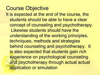 Course Objective 
It is expected at the end of the course, the 
students should be able to have a clear 
concept of counseling and psychotherapy. 
Likewise students should have the 
understanding of the working principles, 
techniques, methods and strategies 
behind counseling and psychotherapy. It 
is also expected that students gain rich 
experience on psychological counseling 
and psychotherapy through actual actual 
application or simulation 
 