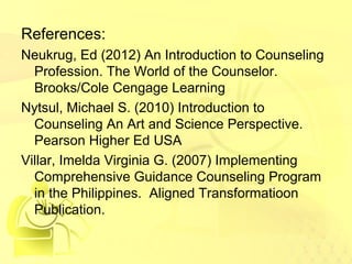 References: 
Neukrug, Ed (2012) An Introduction to Counseling 
Profession. The World of the Counselor. 
Brooks/Cole Cengage Learning 
Nytsul, Michael S. (2010) Introduction to 
Counseling An Art and Science Perspective. 
Pearson Higher Ed USA 
Villar, Imelda Virginia G. (2007) Implementing 
Comprehensive Guidance Counseling Program 
in the Philippines. Aligned Transformatioon 
Publication. 
 