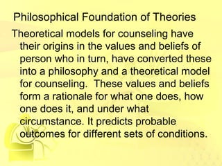 Philosophical Foundation of Theories 
Theoretical models for counseling have 
their origins in the values and beliefs of 
person who in turn, have converted these 
into a philosophy and a theoretical model 
for counseling. These values and beliefs 
form a rationale for what one does, how 
one does it, and under what 
circumstance. It predicts probable 
outcomes for different sets of conditions. 
 