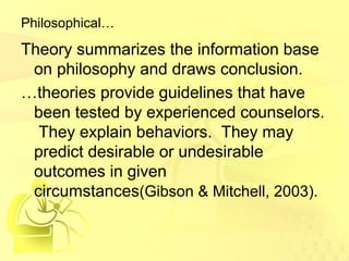 Philosophical… 
Theory summarizes the information base 
on philosophy and draws conclusion. 
…theories provide guidelines that have 
been tested by experienced counselors. 
They explain behaviors. They may 
predict desirable or undesirable 
outcomes in given 
circumstances(Gibson & Mitchell, 2003). 
 