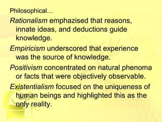 Philosophical… 
Rationalism emphazised that reasons, 
innate ideas, and deductions guide 
knowledge. 
Empiricism underscored that experience 
was the source of knowledge. 
Positivism concentrated on natural phenoma 
or facts that were objectively observable. 
Existentialism focused on the uniqueness of 
human beings and highlighted this as the 
only reality. 
 