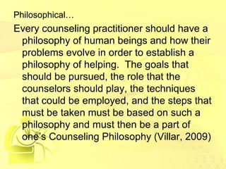 Philosophical… 
Every counseling practitioner should have a 
philosophy of human beings and how their 
problems evolve in order to establish a 
philosophy of helping. The goals that 
should be pursued, the role that the 
counselors should play, the techniques 
that could be employed, and the steps that 
must be taken must be based on such a 
philosophy and must then be a part of 
one’s Counseling Philosophy (Villar, 2009) 
 